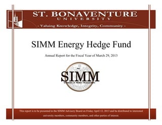 30
SIMM Energy Hedge Fund
Annual Report for the Fiscal Year of March 29, 2013
This report is to be presented to the SIMM Advisory Board on Friday April 12, 2013 and be distributed to interested
university members, community members, and other parties of interest.
 