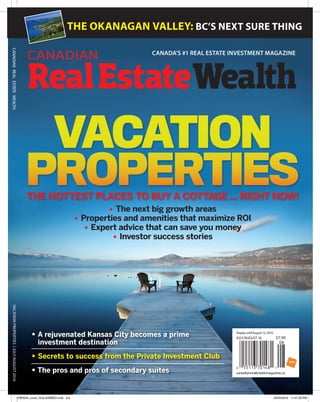 CANADIAN CANADA'S #1 REAL ESTATE INVESTMENT MAGAZINE
RealEstateWealth
CANADIANREALESTATEWEALTH
THE OKANAGAN VALLEY: BC’S NEXT SURE THING
canadianrealestatemagazine.ca
DisplayuntilAugust15,2016
JULY/AUGUST16 $7.99
VACATIONPROPERTIES|JULY/AUGUST2016
• 	A rejuvenated Kansas City becomes a prime
investment destination
• 	Secrets to success from the Private Investment Club
• The pros and pros of secondary suites
VACATION
PROPERTIESTHE HOTTEST PLACES TO BUY A COTTAGE ... RIGHT NOW!
yy The next big growth areas
yy Properties and amenities that maximize ROI
yy Expert advice that can save you money
yy Investor success stories
CREW44_cover_final-SUBBED.indd 5-6 25/05/2016 11:47:28 PM
 