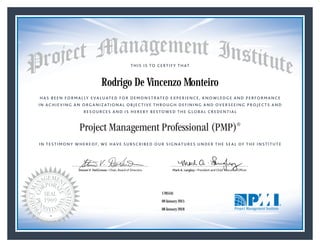 HAS BEEN FORMALLY EVALUATED FOR DEMONSTRATED EXPERIENCE, KNOWLEDGE AND PERFORMANCE
IN ACHIEVING AN ORGANIZATIONAL OBJECTIVE THROUGH DEFINING AND OVERSEEING PROJECTS AND
RESOURCES AND IS HEREBY BESTOWED THE GLOBAL CREDENTIAL
THIS IS TO CERTIFY THAT
IN TESTIMONY WHEREOF, WE HAVE SUBSCRIBED OUR SIGNATURES UNDER THE SEAL OF THE INSTITUTE
Project Management Professional (PMP)®
StevenV. DelGrosso • Chair, Board of Directors Mark A. Langley • President and Chief Executive OfﬁcerSteven V. DelGrosso • Chair, Board of DirectorsStevenV. DelGrosso • Chair, Board of Directors Mark A. Langley • President and Chief Executive OfﬁcerSteven V. DelGrosso • Chair, Board of Directors
09 January 2015
08 January 2018
Rodrigo De Vincenzo Monteiro
1785541PMP® Number:
PMP® Original Grant Date:
PMP® Expiration Date:
 