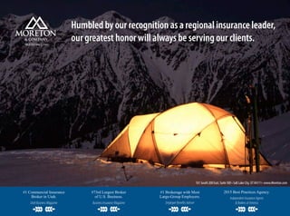 Humbled by our recognition as a regional insurance leader,
our greatest honor will always be serving our clients.TRUSTED SINCE 1910
101 South 200 East, Suite 300 •Salt Lake City, UT 84111 • www.Moreton.com
#1 Commercial Insurance
Broker in Utah.
UtahBusinessMagazine
#73rd Largest Broker
of U.S. Business.
BusinessInsuranceMagazine
#1 Brokerage with Most
Large-Group Employers.
EmployeeBenefitsAdviser
2015 Best Practices Agency.
IndependentInsuranceAgents
&BrokersofAmerica
 