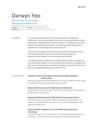Page 1 of 5
Darwyn Yeo
Business Informatics Student
Seeking Career opportunity
Blk 362• Hougang Ave 5 #15-302 •Singapore 530362
MOBILE • 9222 0112 • E-MAIL darwynyeo@hotmail.com
LINKED IN • https://sg.linkedin.com/in/darwyn-yeo-768745100
SUMMARY I’m a student from Diploma in Business Informatics at Nanyang
Polytechnic. This course provides us the skills to analyse business trends
and growth, solving problems with the help of IT, foundations of IT and
business management principles. I am ready and eager to gain more
experiences in everything I do, and tasked to do.
I’ve learnt to manage my time well, ensuring tasks to be done on time
and allocating tasks to each team member according to their
experiences and organize team meetings when needed.
I see group projects as getting me ready for the work life, to prepare to
work with people whom I do not know but still required to complete the
task on time. My character and technical ability pushes me to help those
that are struggling regardless groupmate or not.
ACHIEVEMENTS Planned Freshman Orientation Camp for Nanyang Polytechnic
AY2015/2016
Planning committee for the department in charge of games for the camp
In charge of planning routes taken by each group
Represented Holy Innocents’ High School in Badminton
Competed in competitions with most schools in Singapore, entering top
8% of national competitions
Represented Holy Innocents’ High School in Accounting festival
Top few Principle of Accounts students in each secondary school are
chosen to represent their schools in an accounting competition held in
Ngee Ann Polytechnic
Hosted Vietnam Students from Ho Chi Minh City University of
Technology
Hosted the students for three weeks to foster bonds between the two
institutions, teaching them the study style of Nanyang Polytechnic
 
