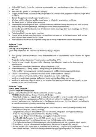 Utilized HP Quality Center for capturing requirements, test case development, execution, and defect
tracking.
 Executed SQL queries to validate data integrity.
 Logged, maintained & tracked defects, assigned type & severity levels, regressed scripts to assign status
to defects.
 Tested the application in all supporting browsers.
 Worked with Development and Technical teams to efficiently troubleshoot problems.
 Escalated issues to QA lead when necessary.
 Interacted with Development team regularly to keep trackof the Change Requests and with business
users during the weekly meetings, updating the builds and various versions
 Involvedin Scheduled and conducted development status meetings, daily team meetings, and defect
review meetings.
 Participated in Scrum and sprint meetings.
 Logged all the defects identified during testing phase and reported to the development with proper
priorities and Severities in Quality Centre.
 Provided the status to the management using test planning and test execution status reports.
SoftwareTester
Airtel India
January2010 - August2010
QTP 9.0, Quality Center 9.0, Informatica, Windows, MySQL,Bugzilla
 Used Quality Center to create Test cases, Map the test cases to requirements, create test sets and report
defects
 Worked withData Extraction,Transformation and Loading (ETL)
 Created several complex SQL queries forvalidating Crystal Reports based on the data mapping
requirements
 Tested several stored procedures that were created on PL/SQL
 Performed Productcatalog, Service catalog testing forwireless services
 Performed Servicemanagement, Incident management and Problem management testing
 Created customized SQL queries for business needs and stored them forreuse
 level, cross browser, functionality,system integration and end to end testing
 Involvedin testing data mapping and conversionin a server based data warehouse.
 Involvedin testing the UI applications by performing field level, cross browser, functionality,system
integration and end to end testing
SoftwareTester
STATE BANKOFINDIA
October2008 - December2009
Quality Centre, MS Office,HTML,Windows XP,.Net, Oracle, Toad, Jira
OBR11 (Online Brokerage Release Front End Redesign)
State Bank of India is a biggest bank in India. Workedon OBR11 projectwebsite whichwill support
financial firm brokerage operations. Willprovide clients withservice and support wide range of
accounts and investments, including stocks, fixed income instruments, options, GICs and mutual funds
to assist in investment planning, researching and trading.
• Analyze the documentation and module-specific functionalities to identify test requirements and
assist in formulating test cases accordingly.
• Designed and developed detailed test cases for functional,integration and regression testing.
• Write and execute SQL queries forbackend database testing.
• Logged all the defects identified during testing phase in Quality Center.
• Used Toad & SQL Navigator to execute SQL queries and browse data.
• Participated and involved in the peer reviewsand walkthroughs on the test cases.
• Providedstatus updates to the management using test planning and test execution status reports.
• Trained users on new enhancements and prepared documents forknowledge transfer.
• Review software documentation to ensure technical accuracy,compliance or completeness. Created
Test scenarios and Test Cases fromthe requirements by applying both positive and negative
 