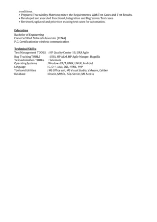 conditions.
• Prepared Traceability Matrix to match the Requirements withTest Cases and Test Results.
• Developed and executed Functional, Integration and Regression Test cases.
• Reviewed, updated and prioritize existing test cases for Automation.
Education
Bachelor of Engineering
Cisco Certified NetworkAssociate (CCNA)
P.G. Certificationin wireless communication
Technical Skills:
Test Management TOOLS : HP Quality Center 10, JIRAAgile
Bug TrackingTOOLS : JIRA, HP ALM, HP Agile Manger, Bugzilla
Test automation TOOLS : Selenium
OperatingSystems : Windows XP/7,UNIX,LINUX,Android
Language : C, C++, Java,SQL, HTML, PHP
Toolsand Utilities : MS Office suit,MSVisual Studio,VMware,Caliber
Database : Oracle,MYSQL, SQL Server,MS Access
 