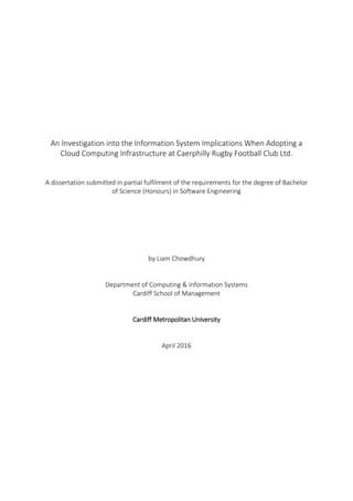 An Investigation into the Information System Implications When Adopting a
Cloud Computing Infrastructure at Caerphilly Rugby Football Club Ltd.
A dissertation submitted in partial fulfilment of the requirements for the degree of Bachelor
of Science (Honours) in Software Engineering
by Liam Chowdhury
Department of Computing & Information Systems
Cardiff School of Management
Cardiff Metropolitan University
April 2016
 