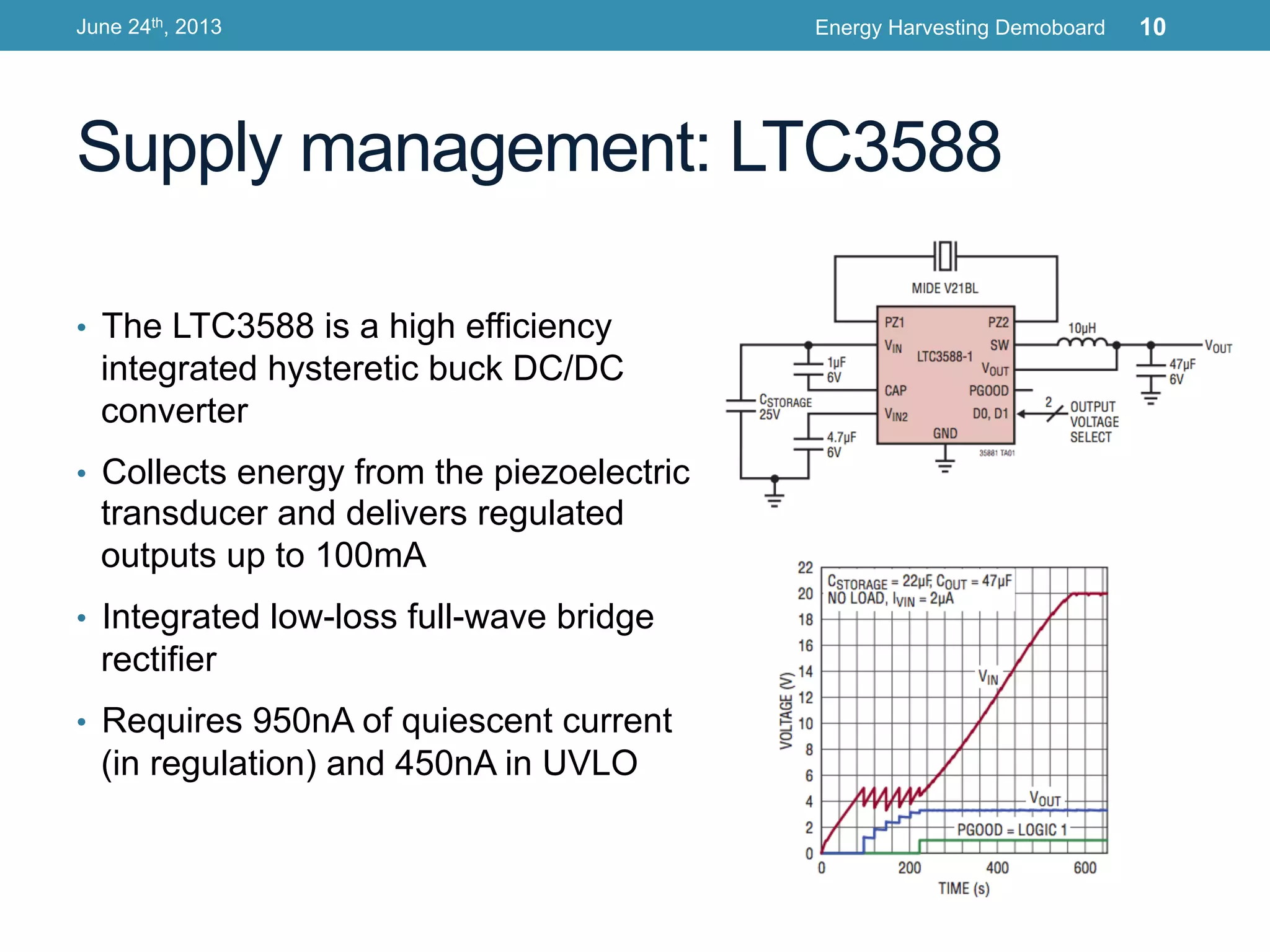 Supply management: LTC3588
•  The LTC3588 is a high efficiency
integrated hysteretic buck DC/DC
converter
•  Collects energy from the piezoelectric
transducer and delivers regulated
outputs up to 100mA
•  Integrated low-loss full-wave bridge
rectifier
•  Requires 950nA of quiescent current
(in regulation) and 450nA in UVLO
June 24th, 2013 Energy Harvesting Demoboard 10
 