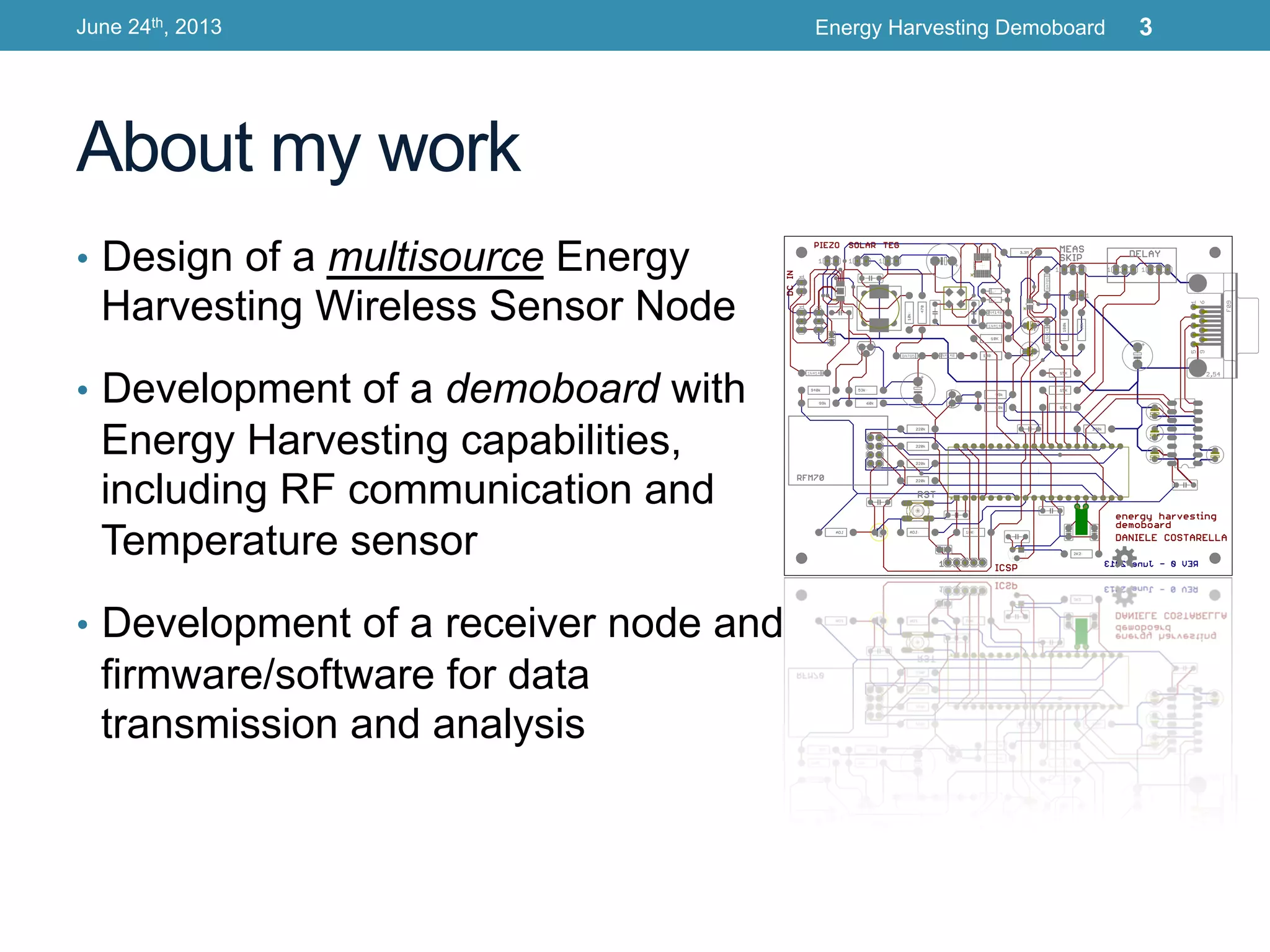 About my work
•  Design of a multisource Energy
Harvesting Wireless Sensor Node
•  Development of a demoboard with
Energy Harvesting capabilities,
including RF communication and
Temperature sensor
•  Development of a receiver node and
firmware/software for data
transmission and analysis
June 24th, 2013 Energy Harvesting Demoboard 3
 