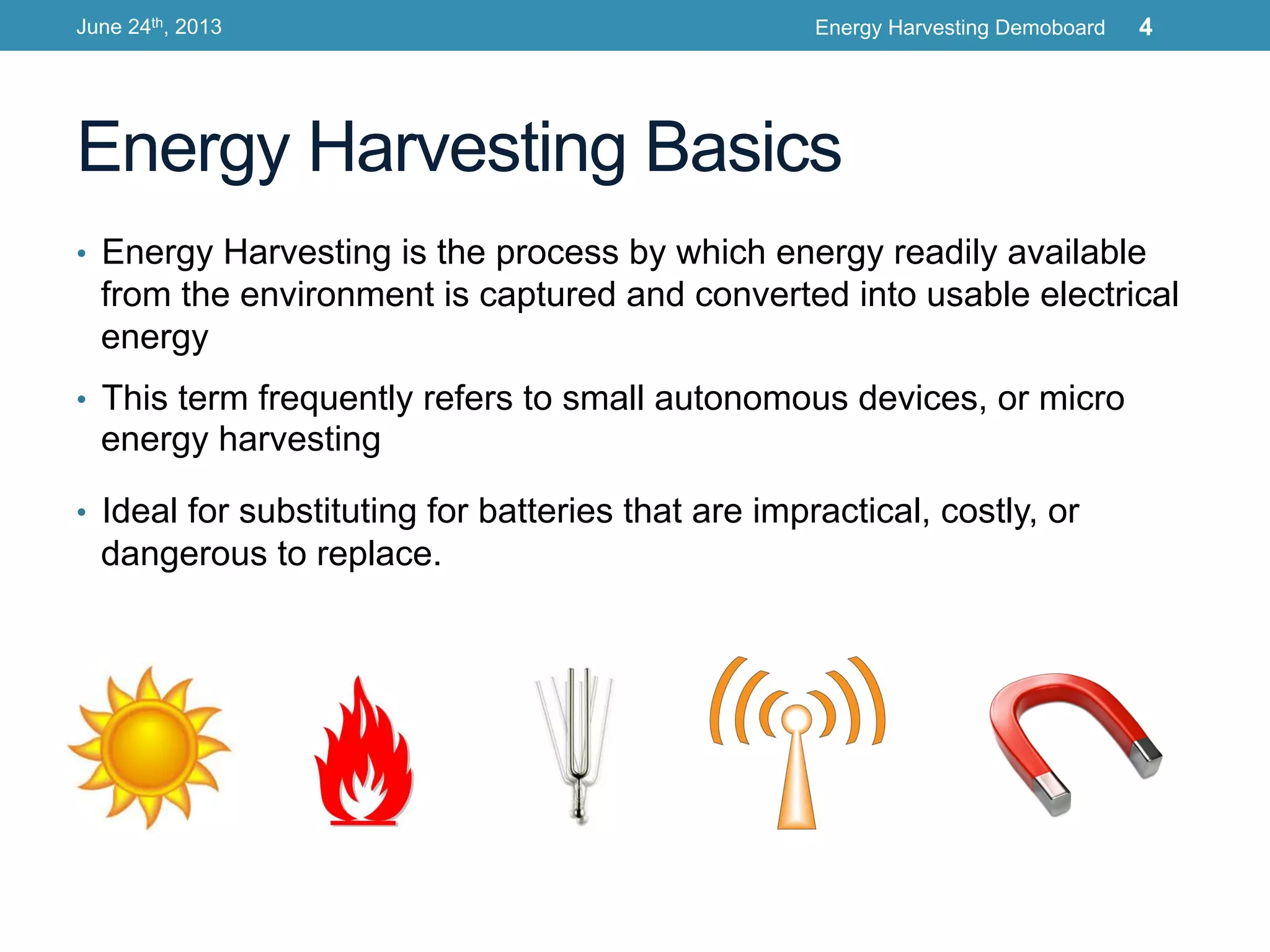 Energy Harvesting Basics
•  Energy Harvesting is the process by which energy readily available
from the environment is captured and converted into usable electrical
energy
•  This term frequently refers to small autonomous devices, or micro
energy harvesting
•  Ideal for substituting for batteries that are impractical, costly, or
dangerous to replace.
June 24th, 2013 Energy Harvesting Demoboard 4
 