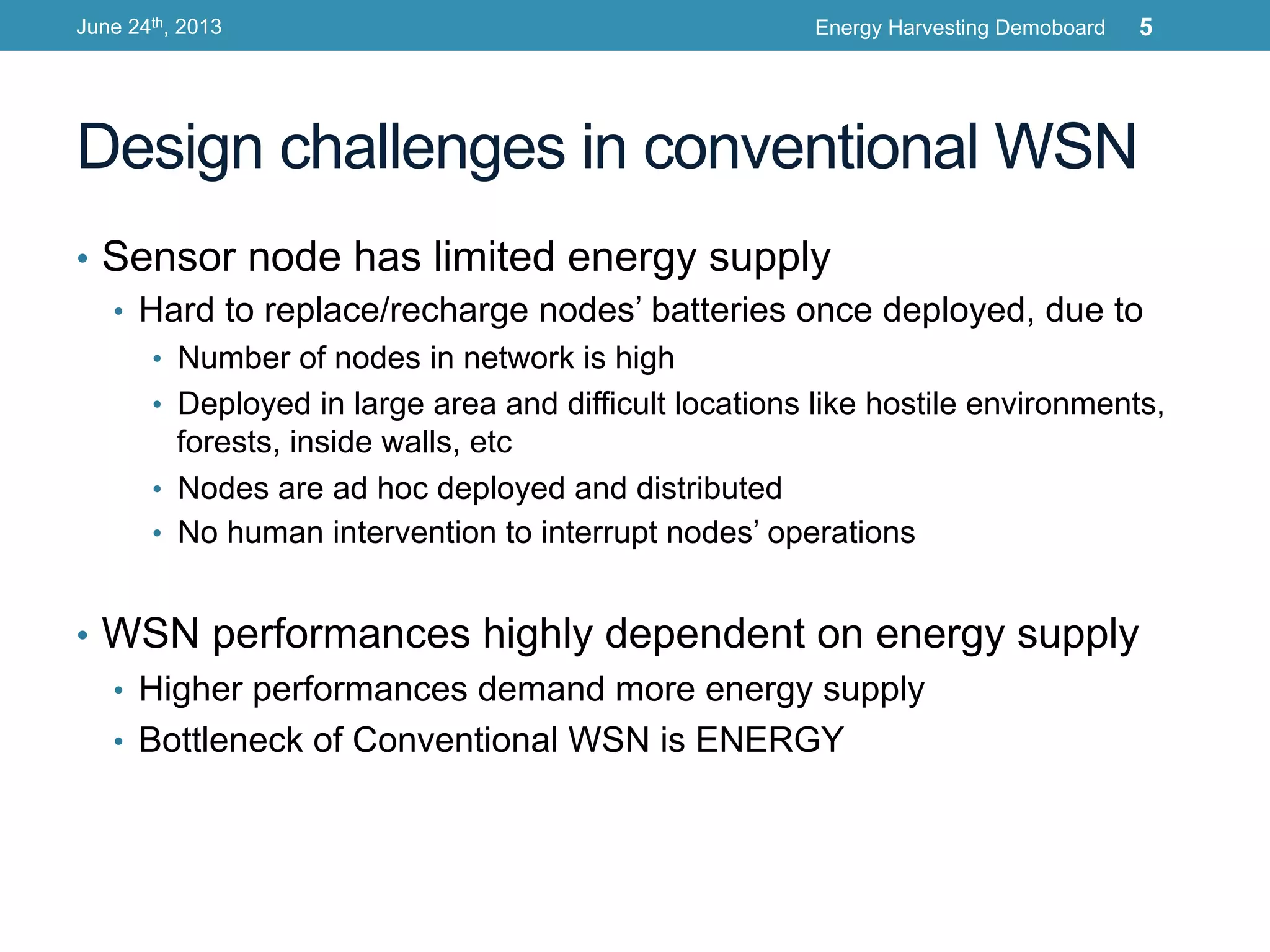 Design challenges in conventional WSN
•  Sensor node has limited energy supply
•  Hard to replace/recharge nodes’ batteries once deployed, due to
•  Number of nodes in network is high
•  Deployed in large area and difficult locations like hostile environments,
forests, inside walls, etc
•  Nodes are ad hoc deployed and distributed
•  No human intervention to interrupt nodes’ operations
•  WSN performances highly dependent on energy supply
•  Higher performances demand more energy supply
•  Bottleneck of Conventional WSN is ENERGY
June 24th, 2013 Energy Harvesting Demoboard 5
 