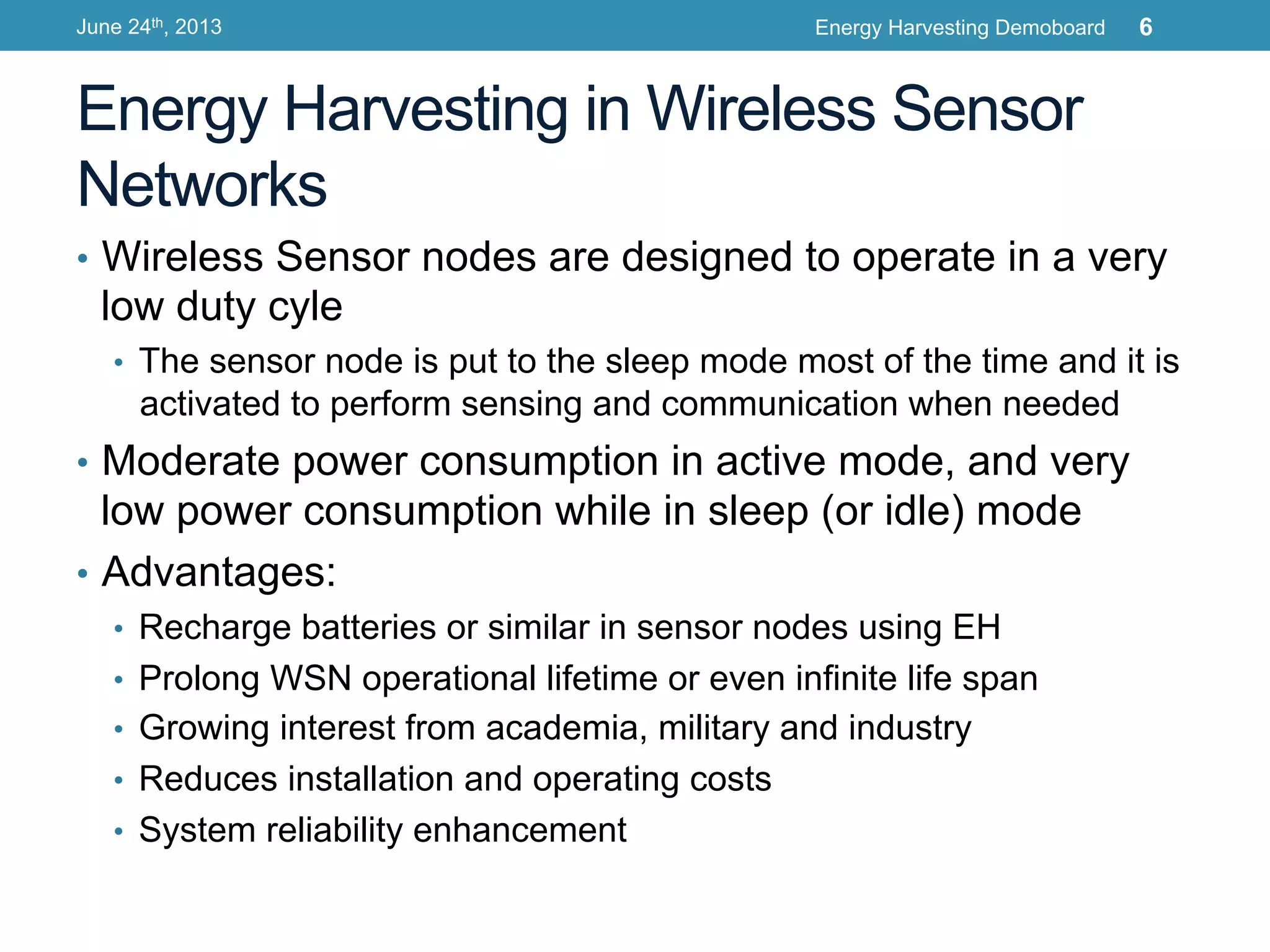 Energy Harvesting in Wireless Sensor
Networks
•  Wireless Sensor nodes are designed to operate in a very
low duty cyle
•  The sensor node is put to the sleep mode most of the time and it is
activated to perform sensing and communication when needed
•  Moderate power consumption in active mode, and very
low power consumption while in sleep (or idle) mode
•  Advantages:
•  Recharge batteries or similar in sensor nodes using EH
•  Prolong WSN operational lifetime or even infinite life span
•  Growing interest from academia, military and industry
•  Reduces installation and operating costs
•  System reliability enhancement
June 24th, 2013 Energy Harvesting Demoboard 6
 