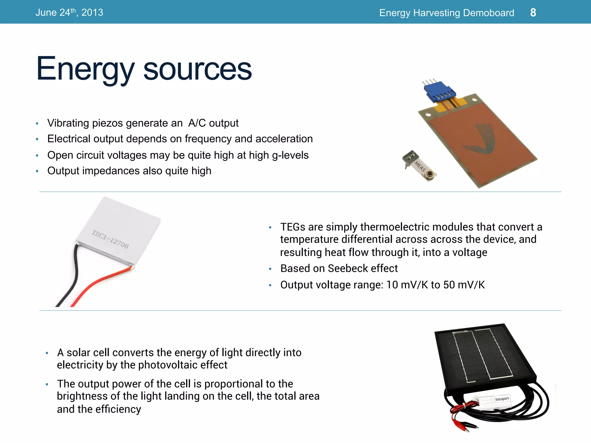 •  Vibrating piezos generate an A/C output
•  Electrical output depends on frequency and acceleration
•  Open circuit voltages may be quite high at high g-levels
•  Output impedances also quite high
Energy sources
June 24th, 2013 Energy Harvesting Demoboard 8
•  TEGs are simply thermoelectric modules that convert a
temperature differential across across the device, and
resulting heat flow through it, into a voltage
•  Based on Seebeck effect
•  Output voltage range: 10 mV/K to 50 mV/K
•  A solar cell converts the energy of light directly into
electricity by the photovoltaic effect
•  The output power of the cell is proportional to the
brightness of the light landing on the cell, the total area
and the efﬁciency
 