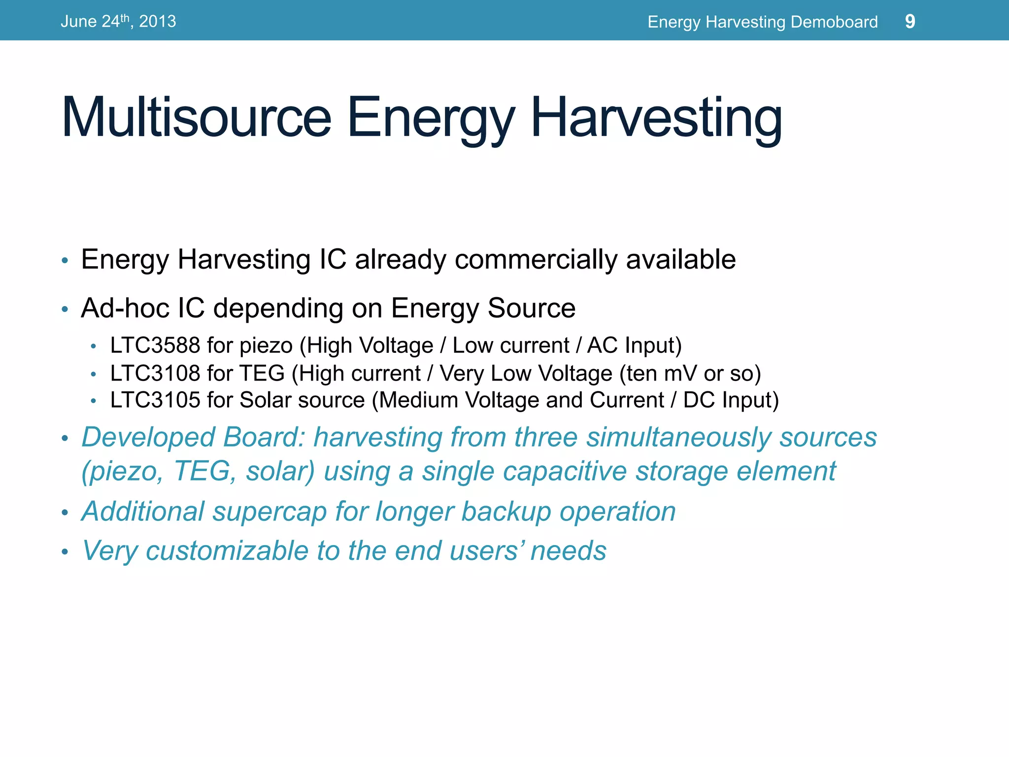 Multisource Energy Harvesting
•  Energy Harvesting IC already commercially available
•  Ad-hoc IC depending on Energy Source
•  LTC3588 for piezo (High Voltage / Low current / AC Input)
•  LTC3108 for TEG (High current / Very Low Voltage (ten mV or so)
•  LTC3105 for Solar source (Medium Voltage and Current / DC Input)
•  Developed Board: harvesting from three simultaneously sources
(piezo, TEG, solar) using a single capacitive storage element
•  Additional supercap for longer backup operation
•  Very customizable to the end users’ needs
June 24th, 2013 Energy Harvesting Demoboard 9
 