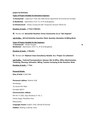project by Estimates.
Types of Project Handled As Estimation Engineer:-
1) Commercial: - Cybercity IT Park, SEZ, Mall, Service Apartments & Commercial Complex.
2) Residential: - Apartments of (P+11), (P+9) & Bungalows.
3) Infrastructural: - Roads, Compound wall, Tempovery Structure Works Etc.
Duration of work: - 5 Years 6 Months.
4) Worked with Banwarilal Navalram Verma Construction As an “Site Engineer”
Job Profile: - All Civil Activities Execution Work, Quantity Calculation & Billing Work.
Types of Project Handled As Site Engineer:-
1) Commercial: - Noble Hospital. 2)
Residential: - Apartments of (P+11), (P+9) & Bungalows.
Duration of work: - 6 Months.
5) Worked with Madnant Vastu Consultancy Nanded. As a “Project Co-ordinators”
Job Profile: - Technical Correspondence between Site & Office, Office Administration,
Tendering, Planning, Estimation, Billing, Taxation Surveying & Site Execution Work.
Duration of work: - 1 Year.
Personal Details:
Date of birth: 01/06/1984.
Permanent address: Brahmin Gulli
Kamalnagar
Tq:-Aurad Dist:-Bidar
Karnatka-585417
Communication address:
Flat No-13 (205), Vijay Residency Sr. No. 5,
Keshav Nagar, Mundhwa Pune
Maharashtra.
Languages known: English, Hindi, Marathi & Kannad.
Hobbies: Reading, Listening music.
 
