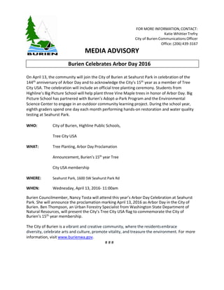 FOR MORE INFORMATION,CONTACT:
Katie Whittier Trefry
City of Burien Communications Officer
Office: (206) 439-3167
MEDIA ADVISORY
On April 13, the community will join the City of Burien at Seahurst Park in celebration of the
144th anniversary of Arbor Day and to acknowledge the City’s 15th year as a member of Tree
City USA. The celebration will include an official tree planting ceremony. Students from
Highline’s Big Picture School will help plant three Vine Maple trees in honor of Arbor Day. Big
Picture School has partnered with Burien’s Adopt-a-Park Program and the Environmental
Science Center to engage in an outdoor community learning project. During the school year,
eighth graders spend one day each month performing hands-on restoration and water quality
testing at Seahurst Park.
WHO: City of Burien, Highline Public Schools,
Tree City USA
WHAT: Tree Planting, Arbor Day Proclamation
Announcement, Burien’s 15th year Tree
City USA membership
WHERE: Seahurst Park, 1600 SW Seahurst Park Rd
WHEN: Wednesday, April 13, 2016- 11:00am
Burien Councilmember, Nancy Tosta will attend this year’s Arbor Day Celebration at Seahurst
Park. She will announce the proclamation marking April 13, 2016 as Arbor Day in the City of
Burien. Ben Thompson, an Urban Forestry Specialist from Washington State Department of
Natural Resources, will present the City’s Tree City USA flag to commemorate the City of
Burien’s 15th year membership.
The City of Burien is a vibrant and creative community, where the residentsembrace
diversity, celebrate arts and culture, promote vitality, and treasure the environment. For more
information, visit www.burienwa.gov.
# # #
Burien Celebrates Arbor Day 2016
 