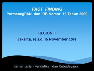 FACT FINDING
PermenegPAN dan RB Nomor 16 Tahun 2009
REGION II
Jakarta, 14 s.d. 16 November 2015
Kementerian Pendidikan dan Kebudayaan
 