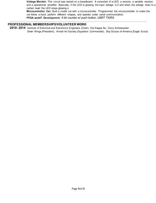 Page 3 of 3
Voltage Monitor: This circuit was tested on a breadboard. It consisted of a LED, a resistor, a variable resistor,
and a operational amplifier. Basically, if the LED is glowing the input voltage is 0 and when the voltage rises to a
certain level the LED stops glowing.s
Microcontroller Car: Built a model car with a microcontroller. Programmed the microcontroller to make the
car follow a track, perform different shapes, and operate under serial communication.
FPGA sockIT Development: 4 bit counter w/ push button, UART TX/RX
PROFESSIONAL MEMBERSHIPS/VOLUNTEER WORK
2010- 2014 Institute of Electrical and Electronics Engineers (Chair), Eta Kappa Nu, Cisco Ambassador
Silver Wings (President), Arnold Air Society (Squadron Commander), Boy Scouts of America (Eagle Scout)
 