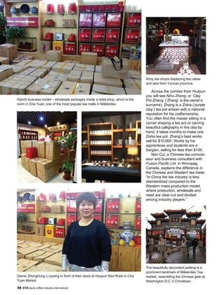 58 STiR tea & coffee industry international
Across the corridor from Huayun
you will see Nihu Zhang, or ‘Clay
Pot Zhang’ (‘Zhang’ is the owner’s
surname). Zhang is a Zisha (‘purple
clay’) tea pot artisan with a national
reputation for his craftsmanship.
You often find the master sitting in a
corner shaping a tea pot or carving
beautiful calligraphy in the clay by
hand. It takes months to make one
Zisha tea pot. Zhang’s best works
sell for $10,000. Works by his
apprentices and students are a
bargain, selling for less than $100.
Nan Cui, a Chinese tea connois-
seur and business consultant with
Fusion Pacific Ltd. in Winnipeg,
Canada, explains the difference in
the Chinese and Western tea trade:
“In China the tea industry is less
standardized compared to the
Western mass production model,
where production, wholesale and
retail are clear-cut and divided
among industry players.”
The beautifully decorated paifang is a
prominent landmark of Mǎliándào Tea
market, resembling the Chinese gate at
Washington D.C.’s Chinatown.
Hybrid business model – wholesale packages inside a retail shop, which is the
norm in Cha Yuan, one of the most popular tea malls in Mǎliándào
Owner Zhonghong Li posing in front of their stock at Huayun Red Robe in Cha
Yuan Market.
Artsy tea shops displaying tea cakes
and sets from Yunnan province
 