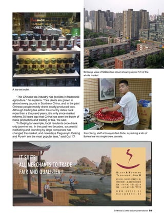 STiR tea & coffee industry international 59
K L O T H & K Ö H N K E N
T E E H A N D E L G M B H
KO N S U L - SM I D T - ST R A S S E 8j
SPEICHER 1 - D-28217 BREMEN
FON + 4 9 - 4 2 1 - 3 4 8 5 2 6 4
FAX + 4 9 - 4 2 1 - 3 4 7 7 7 2 0
W W W . K K T E E . D E
M A I L @ K K T E E . D E
IT SUITS
ALL MERCHANTS TO TRADE
FAIR AND QUALI-TEA !
“The Chinese tea industry has its roots in traditional
agriculture,” he explains. “Tea plants are grown in
almost every county in Southern China, and in the past
Chinese people mostly drank locally-produced teas.
Although trading tea within the country dates back
more than a thousand years, it is only since market
reforms 30 years ago that China has seen the boom of
mass production and trading of tea,” he said.
“In Beijing for example, local residents once drank
only jasmine tea. In the past two decades, successful
marketing and branding by large companies has
changed the market, and nowadays Tieguanyin Oolong
and Pu-erh are the most popular teas,” said Cui.
Birdseye view of Mǎliándào street showing about 1/3 of the
whole market
Xiao Xiong, staff at Huayun Red Robe, is packing a kilo of
Bohea tea into single-brew packets.
A tea-set outlet
 