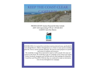 KEEP THE COAST CLEAR
CAMPAIGN
PRODUCED BY: Justine Pimentel & Eden Schulte
ADV 124 Copywriting T/Th @ 1:30 Fall 2015
CLIENT: Save Our Shores
OUR BIG IDEA: Is to spread the word about marine protected areas, specifically El-
horn Slough Reserve. Elkhorn Slough Reserve is a home to many species including
plant life, insects, marine animals and birds. The reserves main purpose is to protect
and restore its habitats and resources.
We would like to target those interested in mpa’s as well as people who enjoy ad-
venture at the beach. We would like to get our campaign across using social media:
Twitter, Facebook, Instagram and YouTube and our main hashtags are #KeepThe-
CoastClear and #TeamSOS. With the ideas we conducted we kept an informative
tone of voice throughout our campaign.
 