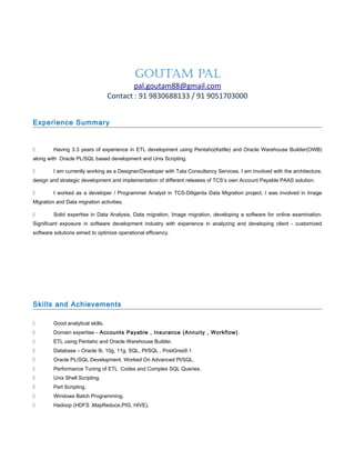 GOUTAM PAL
pal.goutam88@gmail.com
Contact : 91 9830688133 / 91 9051703000
Experience Summary
 Having 3.3 years of experience in ETL development using Pentaho(Kettle) and Oracle Warehouse Builder(OWB)
along with Oracle PL/SQL based development and Unix Scripting.
 I am currently working as a Designer/Developer with Tata Consultancy Services. I am involved with the architecture,
design and strategic development and implementation of different releases of TCS’s own Account Payable PAAS solution.
 I worked as a developer / Programmer Analyst in TCS-Diligenta Data Migration project. I was involved in Image
Migration and Data migration activities.
 Solid expertise in Data Analysis, Data migration, Image migration, developing a software for online examination.
Significant exposure in software development industry with experience in analyzing and developing client - customized
software solutions aimed to optimize operational efficiency.
Skills and Achievements
 Good analytical skills.
 Domain expertise – Accounts Payable , Insurance (Annuity , Workflow).
 ETL using Pentaho and Oracle Warehouse Builder.
 Database – Oracle 9i, 10g, 11g, SQL, Pl/SQL , PostGres9.1
 Oracle PL/SQL Development. Worked On Advanced Pl/SQL.
 Performance Tuning of ETL Codes and Complex SQL Queries.
 Unix Shell Scripting.
 Perl Scripting.
 Windows Batch Programming.
 Hadoop (HDFS ,MapReduce,PIG, HIVE).
 
