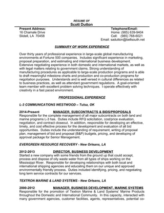 RESUME OF
Scott Dutton
Present Address: Telephone/Email:
16 Chamale Drive Home: (985) 639-9404
Slidell, LA 70458 Cell: (985) 768-6021
Email: sadutton@bellsouth.net
SUMMARY OF WORK EXPERIENCE
Over thirty years of professional experience in large-scale global manufacturing
environments at Fortune 500 companies. Includes significant experience in marketing,
proposal preparation, and estimating and international business development.
Extensive negotiating experience in both domestic and international markets, as well as
with legal matters relating to government claims. Strong understanding of
manufacturing procedures as applicable to large-scale production programs and is able
to draft meaningful milestone charts and production and co-production programs for
negotiation purposes. Understands and is well versed in cultural differences as related
to business practices, as well as attendant government regulations. A goal-oriented
team member with excellent problem solving techniques. I operate effectively with
creativity in a fast paced environment.
PROFESSIONAL EXPERIENCE
L-3 COMMUNICATIONS WESTWOOD – Tulsa, OK
2014-Present MANAGER, SUBCONTRACTS & BIDS/PROPOSALS
Responsible for the complete management of all major subcontracts on both land and
marine programs L-3 has. Duties include RFQ solicitation, cost/price evaluation,
negotiation, and contract closeout. In addition, responsible for developing an effective,
timely, and cost effective process for the development and evaluation of all bid
opportunities. Duties include the understanding of requirement, writing of proposal
plan, management of bid and proposal (B&P) budgets, pricing, and developing of
approval package for Senior Management.
EVERGREEN RESOURCE RECOVERY - New Orleans, LA
2012-2013 DIRECTOR, BUSINESS DEVELOPMENT
Started a new company with some friends from the ground up that could accept,
process and dispose of oily waste water from all types of ships working on the
Mississippi River. Responsible for developing relationships with both local and
international shipping agencies and educating them on our unique and approved
environmentally friendly process. Duties included identifying, pricing, and negotiating
long term service contracts for our services.
TEXTRON MARINE & LAND SYSTEMS - New Orleans, LA
2000-2012 MANAGER, BUSINESS DEVELOPMENT, MARINE SYSTEMS
Responsible for the promotion of Textron Marine & Land Systems’ Marine Products
throughout the Domestic and International Community. In this capacity, interacted with
many government agencies, customer facilities, agents, representatives, potential co-
 