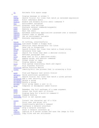 du Estimate file space usage
e
echo Display message on screen •
egrep Search file(s) for lines that match an extended expression
eject Eject removable media
enable Enable and disable builtin shell commands •
env Environment variables
ethtool Ethernet card settings
eval Evaluate several commands/arguments
exec Execute a command
exit Exit the shell
expect Automate arbitrary applications accessed over a terminal
expand Convert tabs to spaces
export Set an environment variable
expr Evaluate expressions
f
false Do nothing, unsuccessfully
fdformat Low-level format a floppy disk
fdisk Partition table manipulator for Linux
fg Send job to foreground
fgrep Search file(s) for lines that match a fixed string
file Determine file type
find Search for files that meet a desired criteria
fmt Reformat paragraph text
fold Wrap text to fit a specified width.
for Expand words, and execute commands
format Format disks or tapes
free Display memory usage
fsck File system consistency check and repair
ftp File Transfer Protocol
function Define Function Macros
fuser Identify/kill the process that is accessing a file
g
gawk Find and Replace text within file(s)
getopts Parse positional parameters
grep Search file(s) for lines that match a given pattern
groupadd Add a user security group
groupdel Delete a group
groupmod Modify a group
groups Print group names a user is in
gzip Compress or decompress named file(s)
h
hash Remember the full pathname of a name argument
head Output the first part of file(s)
help Display help for a built-in command •
history Command History
hostname Print or set system name
i
iconv Convert the character set of a file
id Print user and group id's
if Conditionally perform a command
ifconfig Configure a network interface
ifdown Stop a network interface
ifup Start a network interface up
import Capture an X server screen and save the image to file
install Copy files and set attributes
j
 