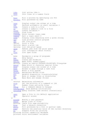 jobs List active jobs •
join Join lines on a common field
k
kill Kill a process by specifying its PID
killall Kill processes by name
l
less Display output one screen at a time
let Perform arithmetic on shell variables •
link Create a link to a file
ln Create a symbolic link to a file
local Create variables •
locate Find files
logname Print current login name
logout Exit a login shell •
look Display lines beginning with a given string
lpc Line printer control program
lpr Off line print
lprint Print a file
lprintd Abort a print job
lprintq List the print queue
lprm Remove jobs from the print queue
ls List information about file(s)
lsof List open files
m
make Recompile a group of programs
man Help manual
mkdir Create new folder(s)
mkfifo Make FIFOs (named pipes)
mkisofs Create an hybrid ISO9660/JOLIET/HFS filesystem
mknod Make block or character special files
more Display output one screen at a time
most Browse or page through a text file
mount Mount a file system
mtools Manipulate MS-DOS files
mtr Network diagnostics (traceroute/ping)
mv Move or rename files or directories
mmv Mass Move and rename (files)
n
netstat Networking information
nice Set the priority of a command or job
nl Number lines and write files
nohup Run a command immune to hangups
notify-send Send desktop notifications
nslookup Query Internet name servers interactively
o
open Open a file in its default application
op Operator access
p
passwd Modify a user password
paste Merge lines of files
pathchk Check file name portability
ping Test a network connection
pkill Kill processes by a full or partial name.
popd Restore the previous value of the current directory
pr Prepare files for printing
printcap Printer capability database
printenv Print environment variables
 