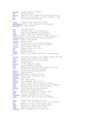 printf Format and print data •
ps Process status
pushd Save and then change the current directory
pv Monitor the progress of data through a pipe
pwd Print Working Directory
q
quota Display disk usage and limits
quotacheck Scan a file system for disk usage
quotactl Set disk quotas
r
ram ram disk device
rar Archive files with compression
rcp Copy files between two machines
read Read a line from standard input •
readarray Read from stdin into an array variable •
readonly Mark variables/functions as readonly
reboot Reboot the system
rename Rename files
renice Alter priority of running processes
remsync Synchronize remote files via email
return Exit a shell function
rev Reverse lines of a file
rm Remove files
rmdir Remove folder(s)
rsync Remote file copy (Synchronize file trees)
s
screen Multiplex terminal, run remote shells via ssh
scp Secure copy (remote file copy)
sdiff Merge two files interactively
sed Stream Editor
select Accept keyboard input
seq Print numeric sequences
set Manipulate shell variables and functions
sftp Secure File Transfer Program
shift Shift positional parameters
shopt Shell Options
shutdown Shutdown or restart linux
sleep Delay for a specified time
slocate Find files
sort Sort text files
source Run commands from a file '.'
split Split a file into fixed-size pieces
ssh Secure Shell client (remote login program)
stat Display file or file system status
strace Trace system calls and signals
su Substitute user identity
sudo Execute a command as another user
sum Print a checksum for a file
suspend Suspend execution of this shell •
sync Synchronize data on disk with memory
t
tail Output the last part of file
tar Store, list or extract files in an archive
tee Redirect output to multiple files
test Evaluate a conditional expression
time Measure Program running time
timeout Run a command with a time limit
 