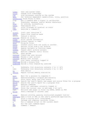 times User and system times
touch Change file timestamps
top List processes running on the system
tput Set terminal-dependent capabilities, color, position
traceroute Trace Route to Host
trap Run a command when a signal is set(bourne)
tr Translate, squeeze, and/or delete characters
true Do nothing, successfully
tsort Topological sort
tty Print filename of terminal on stdin
type Describe a command •
u
ulimit Limit user resources •
umask Users file creation mask
umount Unmount a device
unalias Remove an alias •
uname Print system information
unexpand Convert spaces to tabs
uniq Uniquify files
units Convert units from one scale to another
unrar Extract files from a rar archive
unset Remove variable or function names
unshar Unpack shell archive scripts
until Execute commands (until error)
uptime Show uptime
useradd Create new user account
userdel Delete a user account
usermod Modify user account
users List users currently logged in
uuencode Encode a binary file
uudecode Decode a file created by uuencode
v
v Verbosely list directory contents (`ls -l -b')
vdir Verbosely list directory contents (`ls -l -b')
vi Text Editor
vmstat Report virtual memory statistics
w
wait Wait for a process to complete •
watch Execute/display a program periodically
wc Print byte, word, and line counts
whereis Search the user's $path, man pages and source files for a program
which Search the user's $path for a program file
while Execute commands
who Print all usernames currently logged in
whoami Print the current user id and name (`id -un')
wget Retrieve web pages or files via HTTP, HTTPS or FTP
write Send a message to another user
x
xargs Execute utility, passing constructed argument list(s)
xdg-open Open a file or URL in the user's preferred application.
yes Print a string until interrupted
zip Package and compress (archive) files.
. Run a command script in the current shell
!! Run the last command again
### Comment / Remark
 