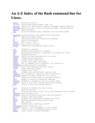 An A-Z Index of the Bash command line for
Linux.
alias Create an alias •
apropos Search Help manual pages (man -k)
apt-get Search for and install software packages (Debian/Ubuntu)
aptitude Search for and install software packages (Debian/Ubuntu)
aspell Spell Checker
awk Find and Replace text, database sort/validate/index
b
basename Strip directory and suffix from filenames
bash GNU Bourne-Again SHell
bc Arbitrary precision calculator language
bg Send to background
break Exit from a loop •
builtin Run a shell builtin
bzip2 Compress or decompress named file(s)
c
cal Display a calendar
case Conditionally perform a command
cat Concatenate and print (display) the content of files
cd Change Directory
cfdisk Partition table manipulator for Linux
chgrp Change group ownership
chmod Change access permissions
chown Change file owner and group
chroot Run a command with a different root directory
chkconfig System services (runlevel)
cksum Print CRC checksum and byte counts
clear Clear terminal screen
cmp Compare two files
comm Compare two sorted files line by line
command Run a command - ignoring shell functions •
continue Resume the next iteration of a loop •
cp Copy one or more files to another location
cron Daemon to execute scheduled commands
crontab Schedule a command to run at a later time
csplit Split a file into context-determined pieces
cut Divide a file into several parts
d
date Display or change the date & time
dc Desk Calculator
dd Convert and copy a file, write disk headers, boot records
ddrescue Data recovery tool
declare Declare variables and give them attributes •
df Display free disk space
diff Display the differences between two files
diff3 Show differences among three files
dig DNS lookup
dir Briefly list directory contents
dircolors Colour setup for `ls'
dirname Convert a full pathname to just a path
dirs Display list of remembered directories
dmesg Print kernel & driver messages
 