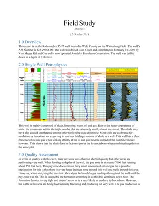 Field Study
Members
12 October 2014
1.0 Overview
This report is on the Rademacher 35-25 well located in Weld County on the Wattenburg Field. The well’s
API Number is 123-29964-00. The well was drilled as an S well and completed on February 18, 2007 by
Kerr Mcgee Oil and Gas and is now operated Anadarko Petroleum Corporation. The well was drilled
down to a depth of 7384 feet.
2.0 Single Well Petrophysics
This well is mainly composed of shale, limestone, water, oil and gas. Due to the heavy appearance of
shale, the crossovers within the triple combo plot are extremely small, almost inexistent. This shale may
have also caused interference among other tools being used downhole. Most tools are calibrated for
sandstone or limestone not expecting to run into this large amount of shale in a well. This well has a clear
presence of oil and gas when looking strictly at the oil and gas models instead of the combiner model
however. This shows that the shale does in fact over power the hydrocarbons when combined together on
the same plot.
3.0 Quality Assessment
In terms of quality with this well, there are some areas that fall short of quality but other areas are
performing very well. When looking at depths of the well, the pay zone is at around 7000 feet running
about 250 feet deep. This pay zone does contain fairly small amounts of oil and gas but a possible
explanation for this is that there is a very large drainage zone around this well and wells around this area.
However, when analyzing the borehole, the caliper had much larger readings throughout the well until the
pay zone was hit. This is caused by the formation crumbling in as the drill continues down hole. The
formation density is very tight and doesn’t seem to be a very likely to produce hydrocarbons. However,
the wells in this area are being hydraulically fracturing and producing oil very well. The gas production is
 