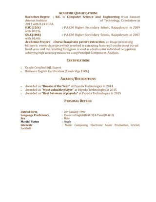 ACADEMIC QUALIFICATIONS
Bachelors Degree : B.E. in Computer Science and Engineering from Bannari
Amman Institute of Technology, Coimbatore in
2013 with 8.24 CGPA.
HSC (12th) : P.A.C.M Higher Secondary School, Rajapalayam in 2009
with 88.1%
SSLC(10th) : P.A.C.M Higher Secondary School, Rajapalayam in 2007
with 86.4%
Academic Project : Dorsal hand vein pattern extraction, an image processing
biometric research project which involved in extracting features from the input dorsal
hand veins and the resulting histogram is used as a feature for individual recognition
achieving high accuracy measured using Principal Component Analysis.
CERTIFICATIONS
● Oracle Certified SQL Expert
● Business English Certification (Cambridge ESOL)
AWARDS/RECOGNITIONS
● Awarded as "Rookie of the Year" at Payoda Technologies in 2014
● Awarded as "Most valuable player" at Payoda Technologies in 2015
● Awarded as "Best batsman of payoda" at Payoda Technologies in 2015
PERSONAL DETAILS
Date of birth : 20th January 1992
Language Proficiency : Fluent in English(R-W-S) & Tamil(R-W-S)
Sex : Male
Marital Status : Single
Interests : Music Composing, Electronic Music Production, Cricket,
Football.
 