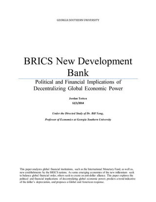GEORGIA SOUTHERN UNIVERSITY
BRICS New Development
Bank
Political and Financial Implications of
Decentralizing Global Economic Power
Jordan Totten
12/1/2014
Under the Directed Study of Dr. Bill Yang,
Professor of Economics at Georgia Southern University
This paper analyzes global financial institutions, such as the International Monetary Fund, as well as,
new establishments by the BRICS nations. As some emerging economies of the new millennium seek
to balance global financial order, others seek to create an anti-dollar alliance. This paper explores the
political and financial implications of decentralizing global economic power, predicts a trend indicative
of the dollar’s depreciation, and proposes a Global and American response.
 