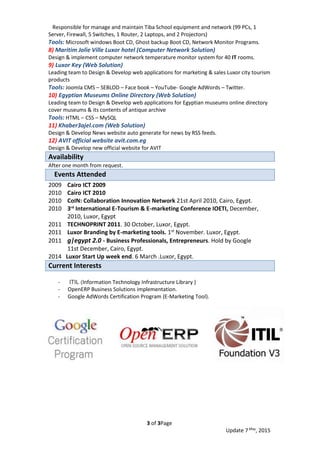 Page3of3
, 2015May
7Update
Responsible for manage and maintain Tiba School equipment and network (99 PCs, 1
Server, Firewall, 5 Switches, 1 Router, 2 Laptops, and 2 Projectors)
Tools: Microsoft windows Boot CD, Ghost backup Boot CD, Network Monitor Programs.
8) Maritim Jolie Ville Luxor hotel (Computer Network Solution)
Design & implement computer network temperature monitor system for 40 IT rooms.
9) Luxor Key (Web Solution)
Leading team to Design & Develop web applications for marketing & sales Luxor city tourism
products
Tools: Joomla CMS – SEBLOD – Face book – YouTube- Google AdWords – Twitter.
10) Egyptian Museums Online Directory (Web Solution)
Leading team to Design & Develop web applications for Egyptian museums online directory
cover museums & its contents of antique archive
Tools: HTML – CSS – MySQL
11) Khaber3ajel.com (Web Solution)
Design & Develop News website auto generate for news by RSS feeds.
12) AVIT official website avit.com.eg
Design & Develop new official website for AVIT
Availability
After one month from request.
Events Attended
2009 Cairo ICT 2009
2010 Cairo ICT 2010
2010 CoIN: Collaboration Innovation Network 21st April 2010, Cairo, Egypt.
2010 3rd
International E-Tourism & E-marketing Conference IOETI, December,
2010, Luxor, Egypt
2011 TECHNOPRINT 2011. 30 October, Luxor, Egypt.
2011 Luxor Branding by E-marketing tools. 1st November. Luxor, Egypt.
2011 g|egypt 2.0 - Business Professionals, Entrepreneurs. Hold by Google
11st December, Cairo, Egypt.
2014 Luxor Start Up week end. 6 March .Luxor, Egypt.
Current Interests
- ITIL (Information Technology Infrastructure Library )
- OpenERP Business Solutions implementation.
- Google AdWords Certification Program (E-Marketing Tool).
 