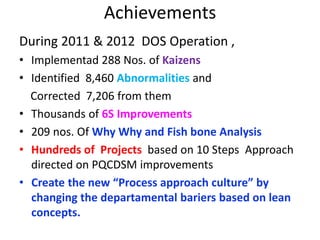 During 2011 & 2012 DOS Operation ,
• Implementad 288 Nos. of Kaizens
• Identified 8,460 Abnormalities and
Corrected 7,206 from them
• Thousands of 6S Improvements
• 209 nos. Of Why Why and Fish bone Analysis
• Hundreds of Projects based on 10 Steps Approach
directed on PQCDSM improvements
• Create the new “Process approach culture” by
changing the departamental bariers based on lean
concepts.
Achievements
 