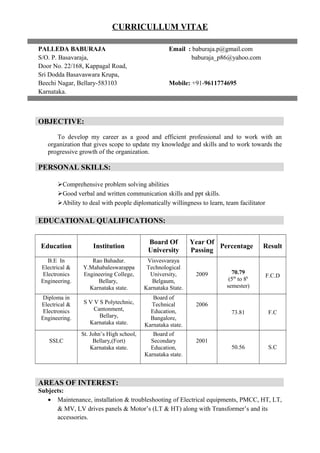 CURRICULLUM VITAE
PALLEDA BABURAJA Email : baburaja.p@gmail.com
S/O. P. Basavaraja, baburaja_p86@yahoo.com
Door No. 22/168, Kappagal Road,
Sri Dodda Basavaswara Krupa,
Beechi Nagar, Bellary-583103 Mobile: +91-9611774695
Karnataka.
OBJECTIVE:
To develop my career as a good and efficient professional and to work with an
organization that gives scope to update my knowledge and skills and to work towards the
progressive growth of the organization.
PERSONAL SKILLS:
Comprehensive problem solving abilities
Good verbal and written communication skills and ppt skills.
Ability to deal with people diplomatically willingness to learn, team facilitator
EDUCATIONAL QUALIFICATIONS:
Education Institution
Board Of
University
Year Of
Passing
Percentage Result
B.E In
Electrical &
Electronics
Engineering.
Rao Bahadur.
Y.Mahabaleswarappa
Engineering College,
Bellary,
Karnataka state.
Visvesvaraya
Technological
University,
Belgaum,
Karnataka State.
2009 70.79
(5th
to 8h
semester)
F.C.D
Diploma in
Electrical &
Electronics
Engineering.
S V V S Polytechnic,
Cantonment,
Bellary,
Karnataka state.
Board of
Technical
Education,
Bangalore,
Karnataka state.
2006
73.81 F.C
SSLC
St. John’s High school,
Bellary,(Fort)
Karnataka state.
Board of
Secondary
Education,
Karnataka state.
2001
50.56 S.C
AREAS OF INTEREST:
Subjects:
• Maintenance, installation & troubleshooting of Electrical equipments, PMCC, HT, LT,
& MV, LV drives panels & Motor’s (LT & HT) along with Transformer’s and its
accessories.
 