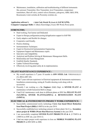 • Maintenance, installation, calibration and troubleshooting of different instruments
like, pressure Transmitter, flow Transmitter, level Transmitters, temperature
transmitters, Shut off valve, control valves (Siemens, yokogowa, ABB, E&H, IFM,
Rosemount), Limit switches & Proximity switches etc.
.
Application software’s : Auto Cad, Oracle 9i, Oracle 9i, SAP R/3 (PM).
Computer Languages Skills : C (Basic Knowledge), Excel, MS Word, Power point.
• Hard working, Fast learner and Dedicated.
• Expert in Design,configuration,testing &Application support in SAP PM
• Easily adaptive and flexible for changes.
• Cooperative and friendly.
• Positive thinking.
• Instrumentation Techniques.
• Expert in Electrical & Instrumentation Engineering.
• Equipment Support and Maintenance expert.
• Innovative and Adaptability.
• Analytical and Problem Solving & Maintenance Management Skills.
• Relationship and Team Management.
• Establish Quality Standards.
• Update Technical Knowledge.
• Effectively involving plant safety & its implementation.
• My overall experience is 7 years 10 months in JSW STEEL Ltd. TORANAGALLU
(V), BELLARY (D).
• I had 7 years relevant experience in Electrical equipments & Instruments maintenance,
Installation commissioning, testing & Trouble shooting work along with its
accessories.
• Presently I am working as a Sr. Engineer (E&I) Dept. in SINTER PLANT -4
maintenance in both General & Shift in charge.
• I had E & I maintenance work done in different plants at JSW Site PELLET PLANT
#1(3.2MTA), SINTER PLANT#1(2.8MTA) & BENEFICIATION PLANT
(3.0MTA).
• Successfully commissioned newly technology Corex Gas based Direct Reduction
Iron Plant Project (DRI) (1.8MTA) in the year 2014.
• Successfully established new technology projects in Sinter plant-2 & 4 i.e., Secondary
mixer project & WHRS (Waste Heat Recovery System) in the year 2014.
• I am successfully completed SINTER PLANT PROJECTS #3 & 4. (5.75MTA &
2.8MTA) at JSW site, year 2010-12.
• I had one major project work experience in Iron ore MOBILE WASHING PLANT
PROJECT at JSW SITE in 2008.
STRENGTHS:
PLANT MAINTENANCE EXPERIENCE :
ELECTRICAL & INSTRUEMENTS PROJECT WORK EXPERIENCE:
 