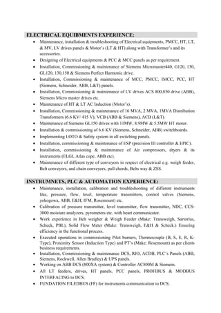 • Maintenance, installation & troubleshooting of Electrical equipments, PMCC, HT, LT,
& MV, LV drives panels & Motor’s (LT & HT) along with Transformer’s and its
accessories.
• Designing of Electrical equipments & PCC & MCC panels as per requirement.
• Installation, Commissioning & maintenance of Siemens Micromaster440, G120, 130,
GL120, 130,150 & Siemens Perfect Harmonic drive.
• Installation, Commissioning & maintenance of MCC, PMCC, IMCC, PCC, HT
(Siemens, Schneider, ABB, L&T) panels.
• Installation, Commissioning & maintenance of LV drives ACS 800,850 drive (ABB),
Siemens Micro master drives etc.
• Maintenance of HT & LT AC Induction (Motor’s).
• Installation, Commissioning & maintenance of 16 MVA, 2 MVA, 1MVA Distribution
Transformers (6.6 KV/ 415 V), VCB (ABB & Siemens), ACB (L&T).
• Maintenance of Siemens GL150 drives with 11MW, 8.9MW & 5.5MW HT motor.
• Installation & commissioning of 6.6 KV (Siemens, Schneider, ABB) switchboards.
• Implementing LOTO & Safety system in all switching panels.
• Installation, commissioning & maintenance of ESP (precision III controller & EPIC).
• Installation, commissioning & maintenance of Air compressors, dryers & its
instruments (ELGI, Atlas cope, ABB etc).
• Maintenance of different type of conveyors in respect of electrical e.g. weigh feeder,
Belt conveyors, and chain conveyors, pull chords, Belts way & ZSS.
• Maintenance, installation, calibration and troubleshooting of different instruments
like, pressure, flow, level, temperature transmitters, control valves (Siemens,
yokogowa, ABB, E&H, IFM, Rosemount) etc.
• Calibration of pressure transmitter, level transmitter, flow transmitter, NDC, CCS-
3000 moisture analyzers, pyrometers etc. with heart communicator.
• Work experience in Belt weigher & Weigh Feeder (Make: Transweigh, Sartorius,
Scheck, PBL), Solid Flow Meter (Make: Transweigh, E&H & Scheck.) Ensuring
efficiency in the functional process.
• Executed operations in commissioning Pilot burners, Thermocouple (B, S, E, R, K-
Type), Proximity Sensor (Induction Type) and PT’s (Make: Rosemount) as per clients
business requirements.
• Installation, Commissioning & maintenance DCS, RIO, ACDB, PLC’s Panels (ABB,
Siemens, Rockwell, Allen Bradley) & UPS panels.
• Working on ABB DCS (800XA system) & Controller AC800M & Siemens.
• All LT feeders, drives, HT panels, PCC panels, PROFIBUS & MODBUS
INTERFACING to DCS.
• FUNDATION FILEDBUS (FF) for instruments communication to DCS.
ELECTRICAL EQUIBMENTS EXPERIENCE:
INSTRUMNETS, PLC & AUTOMATION EXPERIENCE:
 