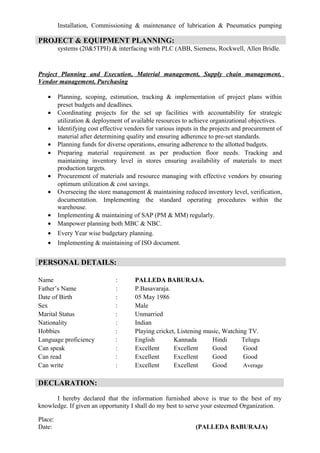 Installation, Commissioning & maintenance of lubrication & Pneumatics pumping
systems (20&5TPH) & interfacing with PLC (ABB, Siemens, Rockwell, Allen Bridle.
Project Planning and Execution, Material management, Supply chain management,
Vendor management, Purchasing
• Planning, scoping, estimation, tracking & implementation of project plans within
preset budgets and deadlines.
• Coordinating projects for the set up facilities with accountability for strategic
utilization & deployment of available resources to achieve organizational objectives.
• Identifying cost effective vendors for various inputs in the projects and procurement of
material after determining quality and ensuring adherence to pre-set standards.
• Planning funds for diverse operations, ensuring adherence to the allotted budgets.
• Preparing material requirement as per production floor needs. Tracking and
maintaining inventory level in stores ensuring availability of materials to meet
production targets.
• Procurement of materials and resource managing with effective vendors by ensuring
optimum utilization & cost savings.
• Overseeing the store management & maintaining reduced inventory level, verification,
documentation. Implementing the standard operating procedures within the
warehouse.
• Implementing & maintaining of SAP (PM & MM) regularly.
• Manpower planning both MBC & NBC.
• Every Year wise budgetary planning.
• Implementing & maintaining of ISO document.
Name : PALLEDA BABURAJA.
Father’s Name : P.Basavaraja.
Date of Birth : 05 May 1986
Sex : Male
Marital Status : Unmarried
Nationality : Indian
Hobbies : Playing cricket, Listening music, Watching TV.
Language proficiency : English Kannada Hindi Telugu
Can speak : Excellent Excellent Good Good
Can read : Excellent Excellent Good Good
Can write : Excellent Excellent Good Average
DECLARATION:
I hereby declared that the information furnished above is true to the best of my
knowledge. If given an opportunity I shall do my best to serve your esteemed Organization.
Place:
Date: (PALLEDA BABURAJA)
PROJECT & EQUIPMENT PLANNING:
PERSONAL DETAILS:
 