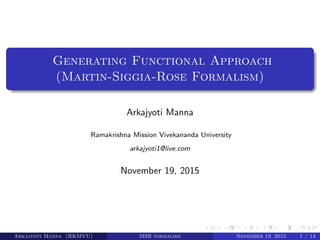 Generating Functional Approach
(Martin-Siggia-Rose Formalism)
Arkajyoti Manna
Ramakrishna Mission Vivekananda University
arkajyoti1@live.com
November 19, 2015
Arkajyoti Manna (RKMVU) MSR formalism November 19, 2015 1 / 14
 