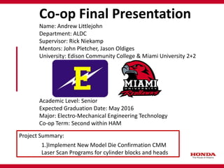 Co-op Final Presentation
Name: Andrew Littlejohn
Department: ALDC
Supervisor: Rick Niekamp
Mentors: John Pletcher, Jason Oldiges
University: Edison Community College & Miami University 2+2
Academic Level: Senior
Expected Graduation Date: May 2016
Major: Electro-Mechanical Engineering Technology
Co-op Term: Second within HAM
Project Summary:
1.)Implement New Model Die Confirmation CMM
Laser Scan Programs for cylinder blocks and heads
 
