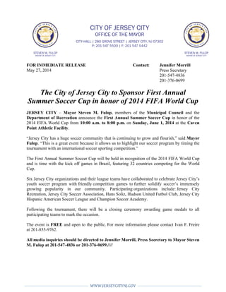  
	
  	
  
WWW.JERSEYCITYNJ.GOV	
  
	
  
	
   	
  
	
  
FOR IMMEDIATE RELEASE Contact: Jennifer Morrill
May 27, 2014 Press Secretary
201-547-4836
201-376-0699
The City of Jersey City to Sponsor First Annual
Summer Soccer Cup in honor of 2014 FIFA World Cup
JERSEY CITY – Mayor Steven M. Fulop, members of the Municipal Council and the
Department of Recreation announce the First Annual Summer Soccer Cup in honor of the
2014 FIFA World Cup from 10:00 a.m. to 8:00 p.m. on Sunday, June 1, 2014 at the Caven
Point Athletic Facility.
“Jersey City has a huge soccer community that is continuing to grow and flourish,” said Mayor
Fulop. “This is a great event because it allows us to highlight our soccer program by timing the
tournament with an international soccer sporting competition.”
The First Annual Summer Soccer Cup will be held in recognition of the 2014 FIFA World Cup
and is time with the kick off games in Brazil, featuring 32 countries competing for the World
Cup.
Six Jersey City organizations and their league teams have collaborated to celebrate Jersey City’s
youth soccer program with friendly competition games to further solidify soccer’s immensely
growing popularity in our community. Participating organizations include: Jersey City
Recreation, Jersey City Soccer Association, Hans Soliz, Hudson United Futbol Club, Jersey City
Hispanic American Soccer League and Champion Soccer Academy.
Following the tournament, there will be a closing ceremony awarding game medals to all
participating teams to mark the occasion.
The event is FREE and open to the public. For more information please contact Ivan F. Freire
at 201-855-9762.
All media inquiries should be directed to Jennifer Morrill, Press Secretary to Mayor Steven
M. Fulop at 201-547-4836 or 201-376-0699.////
STEVEN M. FULOP
MAYOR OF JERSEY CITY
STEVEN M. FULOP
MAYOR OF JERSEY CITY
CITY OF JERSEY CITY
OFFICE OF THE MAYOR
CITY HALL | 280 GROVE STREET | JERSEY CITY, NJ 07302
P: 201 547 5500 | F: 201 547 5442
 