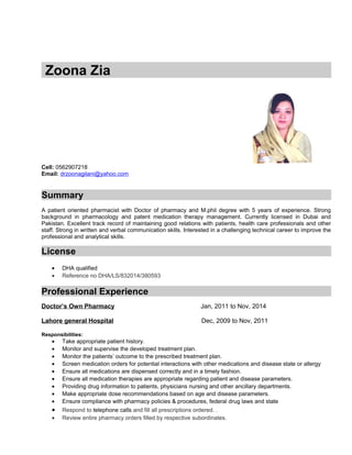 Zoona Zia
Cell: 0562907218
Email: drzoonagilani@yahoo.com
Summary
A patient oriented pharmacist with Doctor of pharmacy and M.phil degree with 5 years of experience. Strong
background in pharmacology and patent medication therapy management. Currently licensed in Dubai and
Pakistan. Excellent track record of maintaining good relations with patients, health care professionals and other
staff. Strong in written and verbal communication skills. Interested in a challenging technical career to improve the
professional and analytical skills.
License
• DHA qualified
• Reference no DHA/LS/832014/380593
Professional Experience
Doctor’s Own Pharmacy Jan, 2011 to Nov, 2014
Lahore general Hospital Dec, 2009 to Nov, 2011
Responsibilities:
• Take appropriate patient history.
• Monitor and supervise the developed treatment plan.
• Monitor the patients’ outcome to the prescribed treatment plan.
• Screen medication orders for potential interactions with other medications and disease state or allergy
• Ensure all medications are dispensed correctly and in a timely fashion.
• Ensure all medication therapies are appropriate regarding patient and disease parameters.
• Providing drug information to patients, physicians nursing and other ancillary departments.
• Make appropriate dose recommendations based on age and disease parameters.
• Ensure compliance with pharmacy policies & procedures, federal drug laws and state
• Respond to telephone calls and fill all prescriptions ordered. .
• Review entire pharmacy orders filled by respective subordinates.
 