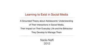 Learning to Exist in Social Media

A Grounded Theory about Adolescents’ Understanding
of Their Interactions in Social Media, 

Their Impact on Their Everyday Life and the Behaviour
They Develop to Manage Them 

Nadia Nafﬁ
2012
 