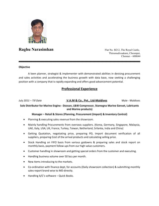 Raghu Narasimhan Flat No. B212, The Royal Castle,
Thirumudivaakam, Chrompet,
Chennai – 600044
Objective
A keen planner, strategist & implementer with demonstrated abilities in devising procurement
and sales activities and accelerating the business growth with data base, now seeking a challenging
position with a company that is rapidly expanding and offers good advancement potential.
Professional Experience
July 2011 – Till Date V.A.M & Co., Pvt., Ltd-Maldives Male - Maldives
Sole Distributor for Marine Engine - Doosan, L&W Compressor, Stamegna Marine Genset, Lubricants
and Marine products)
Manager – Retail & Stores (Planning, Procurement (Import) & Inventory Control)
• Planning & executing sales revenue from the showroom.
• Mainly handling Procurements from overseas suppliers. (Korea, Germany, Singapore, Malaysia,
UAE, Italy, USA, UK, France, Turkey, Taiwan, Netherland, Srilanka, India and China)
• Getting Quotation, negotiating price, preparing PO, Import document verification of all
suppliers, preparing Cost of the arrival products and calculating selling price.
• Stock Handling on FIFO basis from various godowns & preparing sales and stock report on
monthly basis, payment follow ups from our high value customers.
• Customer handling in showroom and getting special orders from the customer and executing.
• Handling business volume over 50 lacs per month.
• New items introducing to the markets.
• Co-ordination with finance dept, for accounts (Daily showroom collection) & submitting monthly
sales report brand wise to MD directly.
• Handling A/C’s software – Quick Books.
 