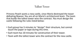 Tallest Tower
Princess Peach wants a new castle, since Mario destroyed the tower
defeating Bowser. You are all on Mario’s architectural team. The team
that builds the tallest tower wins the contract. You must design the
castle following the rules listed below:
• Each group has 5 minutes to “design” their structure, but cannot
touch the paper or tape during this time.
• Each team has 10 minutes for construction of their tower.
• Team with the tallest tower wins the contract for the new castle.
 