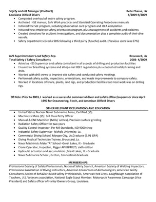 Safety and HR Manager (Contract) Belle Chasse, LA
Louisiana Oilfield Divers 4/2009-9/2009
• Completed overhaul of entire safety program.
• Authored HSE manual, Safe Work practices and Standard Operating Procedures manuals
• Initiated the SSE program, including observation card program and JSEA completion
• Initiated new employee safety orientation program, plus management of accidents and incidents
• Created directives for accident investigations, and documentation plus a complete audit of their dive
vessels.
• Safety department scored a 98% following a third party (Apache) audit. (Previous score was 67%)
H2S Superintendant Lead Safety Rep. Broussard, LA
Total Safety / Safety Consultants 2003- 4/2009
• Acted as H2S Supervisor and safety consultant in all aspects of drilling and production facilities
• Ensured air breathing systems and all ops met BSEE regulations plus conducted safety training and
drills.
• Worked with drill crews to improve site safety and conducted safety meetings
• Performed safety audits, inspections, orientations, and made improvements to company safety.
• Worked in locations offshore, plants, land rigs, and production facilities but most work was on drilling
rigs.
Of Note: Prior to 2003, I worked as a successful commercial diver and safety officer/supervisor since April
1990 for Oceaneering, Torch, and American Oilfield Divers
OTHER RELEVANT OCCUPATIONS AND EDUCATION
 United States Nuclear Naval Submarine Force, Certified (SS)
 Machinists Mate (SS) 3rd Class Petty Officer
 Manual & CNC Machinist (Mills/ Lathes), Precision surface grinding
 Radiation Safety Officer for two years
 Quality Control Inspector, Per Mil Standards, ISO 9000 shop
 Industrial Safety Supervisor- Nichols University, La.
 Commercial Diving School, Morgan City, LA,Graduate (3.91 GPA)
 Diving Medical Technician Trainee, Broussard, La.
 Naval Machinists Mate “A” School -Great Lakes, Ill.- Graduate
 Crane Operator, Inspector, Rigger API RP4D2D, sixth edition
 Hydraulic actuators and accumulators ,Great Lakes, III.- Graduate
 Naval Submarine School , Groton, Connecticut-Graduate
MEMBERSHIPS
Professional Society of Safety Professionals, National Safety Council, American Society of Welding Inspectors,
Professional Association of Diving Instructors, American Consortium of Archaeologists, American Safety
Consultants, Union of Behavior Based Safety Professionals, American Red Cross, Laughbaugh Association of
Teachers, U.S. Veterans association, National Eagle Scout Member, Motorcycle Awareness Campaign (Vice
President) and Safety officer of Harley Owners Group, Louisiana.
 