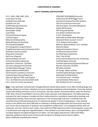 CHRISTOPHER M. EDWARDS
SAFETY TRAINING /CERTIFICATIONS
P.E.C. 1993, 1998, 2007, 2011 CPR/FIRST RESPONDER/Instructor
Crane Dyno.Testing Safety Dual API RP2D Rigger Certs.
Certified Crane Operator Job Hazard Analysis/Task Risk Analysis
Synthetic line Use H2S Course Director/Instructor
Forklift Operator/Instructor Chemical Spills- Prevention/Response
Bloodborne Pathogens Station Bill Creation
Stair/Ladder Safety DOT Drug and Alcohol
Lead Safety Fire Watch Certified-Instructor
Personal Protection Equip. P.A.D.I. Dive Master
Lockout/Tagout Nationally Certified Safety Manager
Material Handling Safety Advanced Water Survival- H.U.E.T.
Medical/Exposure Recording J.S.A. Analysis and Creation
Fire Prevention/MoMe Behavior Based Safety/S.T.O.P. Certified
Fire Extinguishers (repair/maint.) Electrical Safety
Drug/Alcohol Awareness (University of AZ.) Shipyard Competent Person
Hazardous Communication Certified Commercial Diver
Respiratory Protection Certified Naval Submariner
Red Cross Lifeguard Slips, Trips & Falls
Advanced Water Survival Environmental Awareness-Air monitoring
Community Safety Awareness Confined Space Instructor
Hyperbaric Technician –Certified Confined space/entry/Supervisor/Rescue
Hot work safety/permits/records Rig Pass Instructor Certified
Certified Safety Manager Trainer BP Safety Certified
Apache Safety Certified (ACE) EP Energy Safety certified
Fall Protection and Rescue Instructor Certified Safety Manager (Degree)
Confined Space Rescue/Supervisor Nationally Certified Auditor
Safe Gulf, Rig Pass TWIC and Passport First Aid Instructor - Certified
P.E.C. Certified Instructor (Core/Safe Gulf) Licensed Safety Professional
P.E.C. Train the Trainer (all classes) PEC Certified S.E.M.S. Instructor
Note: I have operated, instituted and managed behavior based safety systems since 2001 including design and
tracking software to maintain a database to insure employee compliance and participation. I have also worked
closely with drilling contractors such as Transocean, Hercules, Rowan, and several others under the direction
of BP, Shell, Chevron ExxonMobil, and most other major operators and independents. The Safety operating
procedure for each company is studied and then implemented thru compliance based safety meetings and
individualized training. I have excessive experience in the training mode and have a certificate from the
Columbia School of Broadcasting and am an experienced speaker in front of large groups. I have worked
strictly in the oilfield since April 1990 with an emphasis in drilling and exploration and construction but have
over 5 years direct experience in workover and completions (midstream). I am completely familiar with coil
tubing ops, wire line, and frac work. Lastly, I have extensive FPSO experience both in the production arena, but
in construction and cargo tank upgrades/repairs. I have worked on turreted vessels, spars, and fixed FPSO’s
including shipyard oversight/management of safety. I am also highly experienced in Microsoft Office,
reporting, databases and all email communication programs including internet search engines.
Above certificates provided upon request
 