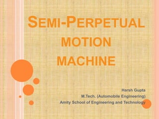 SEMI-PERPETUAL
MOTION
MACHINE
Harsh Gupta
M.Tech. (Automobile Engineering)
Amity School of Engineering and Technology
 