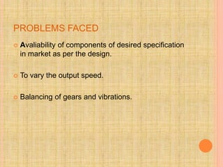 PROBLEMS FACED
 Avaliability of components of desired specification
in market as per the design.
 To vary the output speed.
 Balancing of gears and vibrations.
 