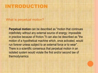 INTRODUCTION
What is perpetual motion?
Perpetual motion can be described as "motion that continues
indefinitely without any external source of energy; impossible
in practice because of friction."It can also be described as "the
motion of a hypothetical machine which, once activated, would
run forever unless subject to an external force or to wear".
There is a scientific consensus that perpetual motion in an
isolated system would violate the first and/or second law of
thermodynamics
 
